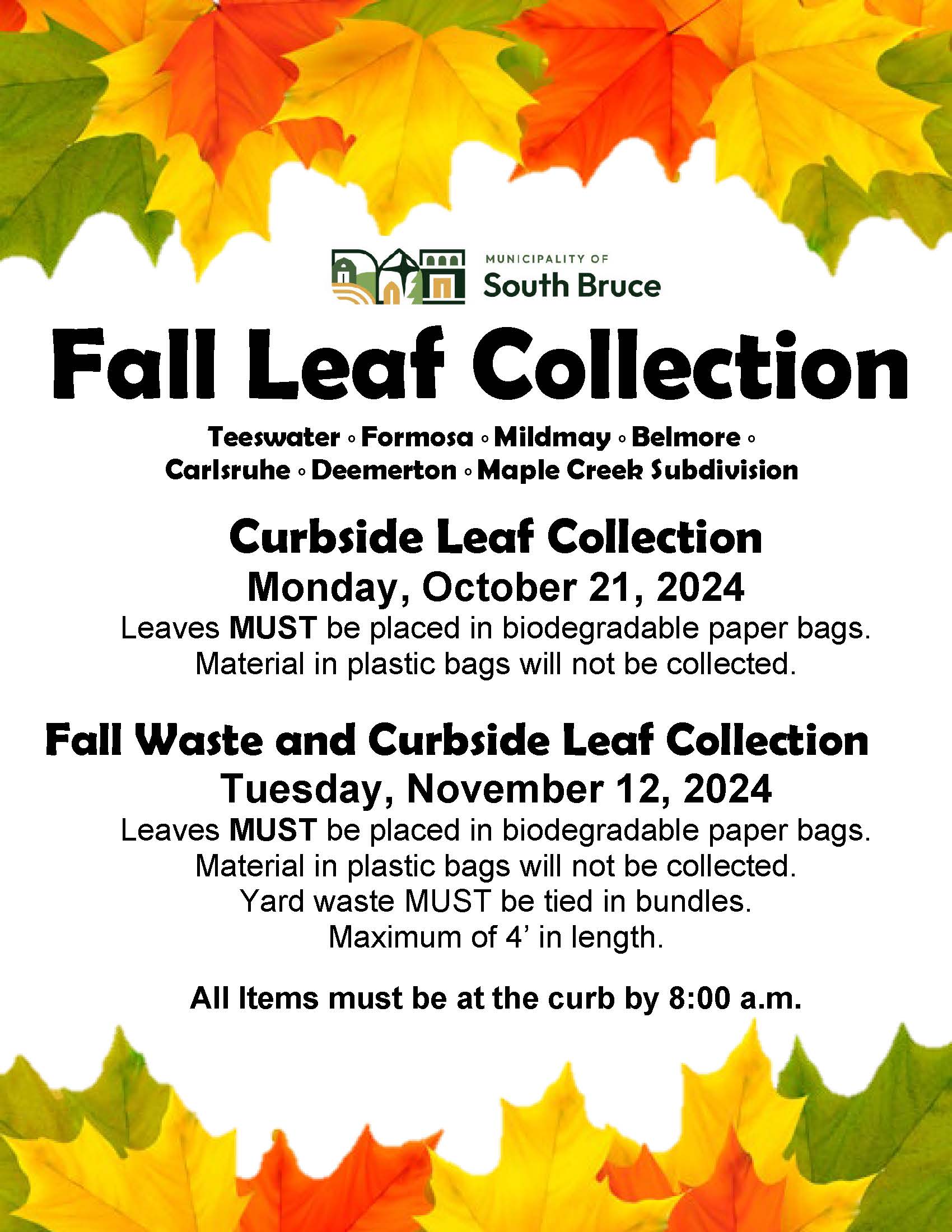 Teeswater, Formosa, Mildmay, Belmore, Carlsruhe, Deemerton, Maple Creek Subdivision.  All Items must be at the curb by 8:00 a.m. Curbside Leaf Collection - Monday, October 21, 2024  Leaves MUST be placed in biodegradable paper bags.  Material in plastic bags will not be collected. Fall Waste and Curbside Leaf Collection - Tuesday, November 12, 2024  Leaves MUST be placed in biodegradable paper bags.  Material in plastic bags will not be collected.  Yard waste MUST be tied in bundles.  Maximum of 4’ in length.